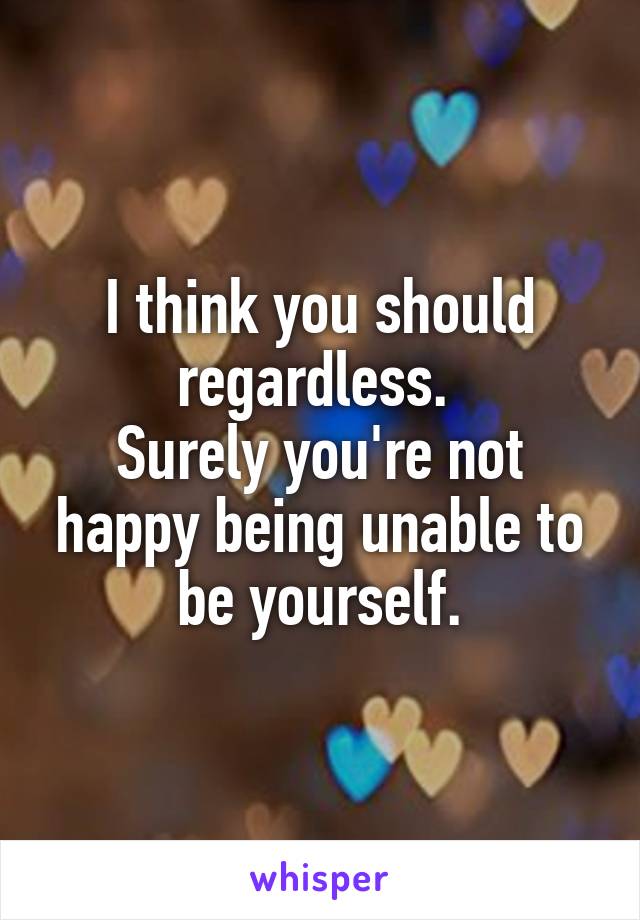I think you should regardless. 
Surely you're not happy being unable to be yourself.