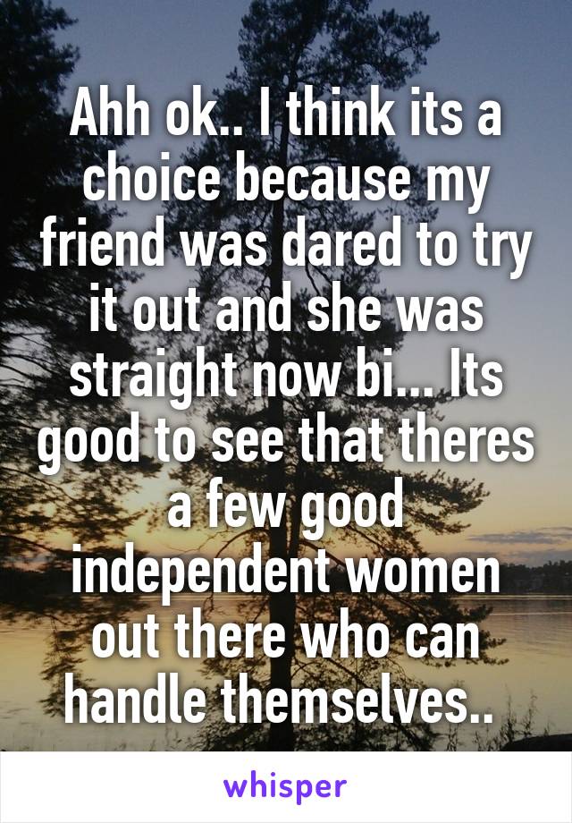 Ahh ok.. I think its a choice because my friend was dared to try it out and she was straight now bi... Its good to see that theres a few good independent women out there who can handle themselves.. 