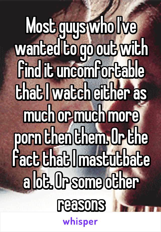 Most guys who I've wanted to go out with find it uncomfortable that I watch either as much or much more porn then them. Or the fact that I mastutbate a lot. Or some other reasons
