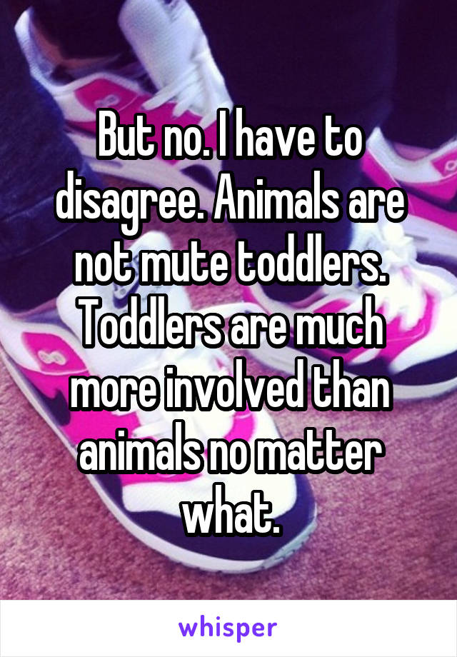 But no. I have to disagree. Animals are not mute toddlers. Toddlers are much more involved than animals no matter what.