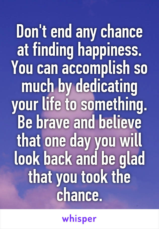 Don't end any chance at finding happiness. You can accomplish so much by dedicating your life to something. Be brave and believe that one day you will look back and be glad that you took the chance.