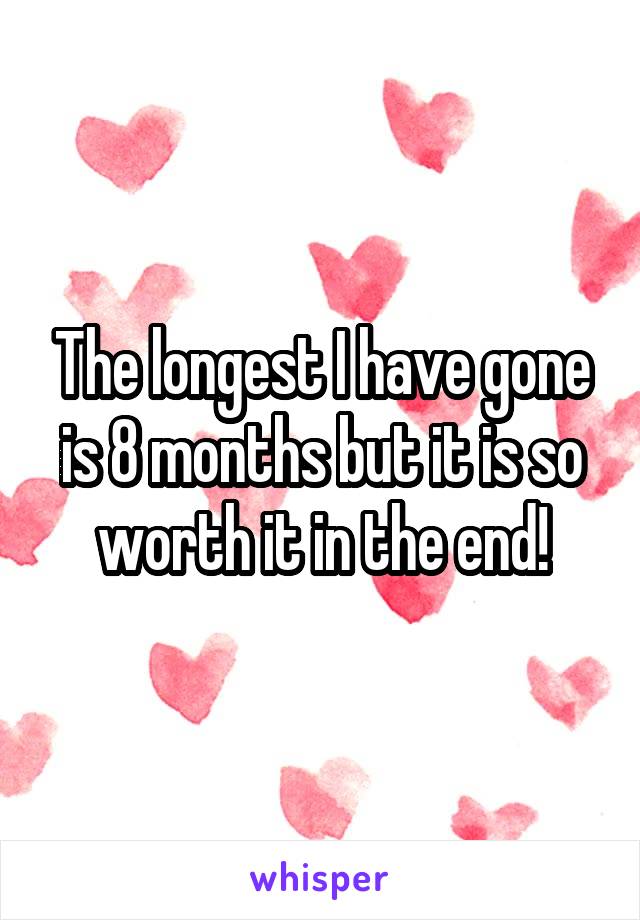 The longest I have gone is 8 months but it is so worth it in the end!