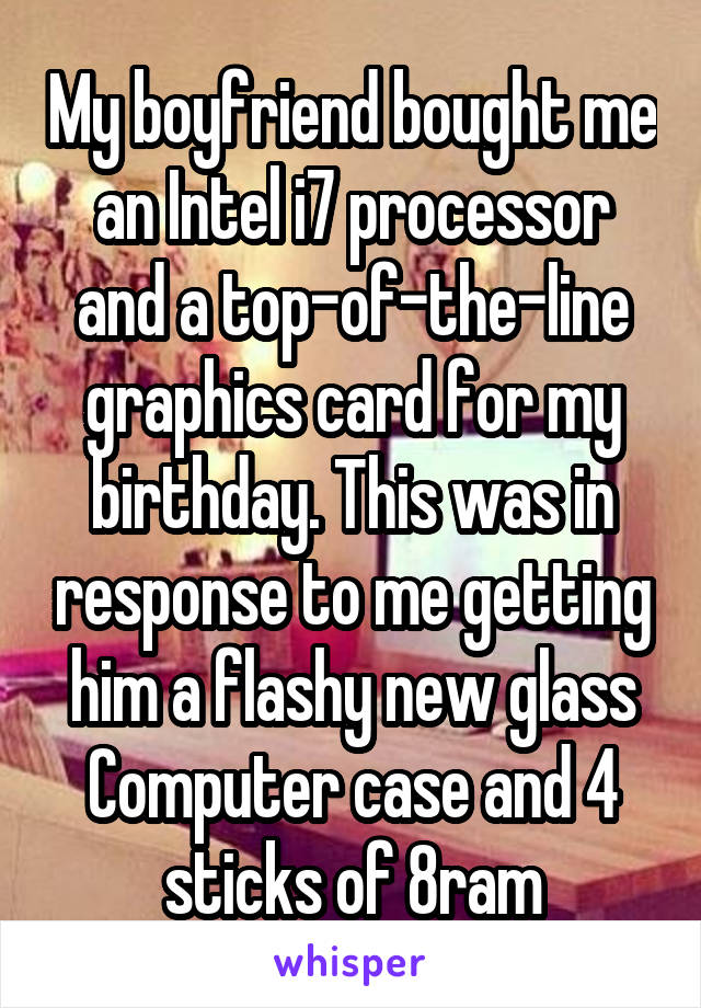 My boyfriend bought me an Intel i7 processor and a top-of-the-line graphics card for my birthday. This was in response to me getting him a flashy new glass Computer case and 4 sticks of 8ram