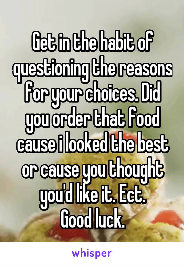 Get in the habit of questioning the reasons for your choices. Did you order that food cause i looked the best or cause you thought you'd like it. Ect.
Good luck.