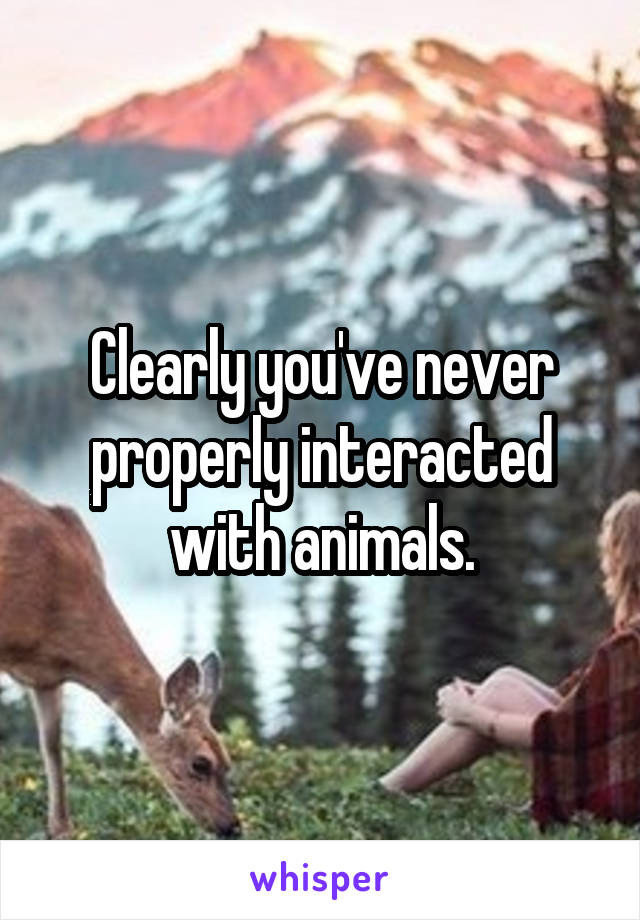 Clearly you've never properly interacted with animals.