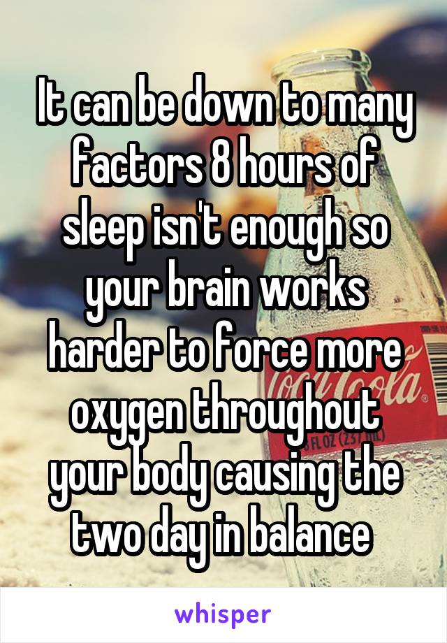 It can be down to many factors 8 hours of sleep isn't enough so your brain works harder to force more oxygen throughout your body causing the two day in balance 