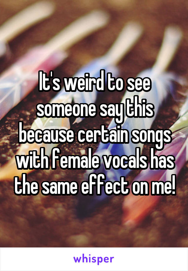 It's weird to see someone say this because certain songs with female vocals has the same effect on me!