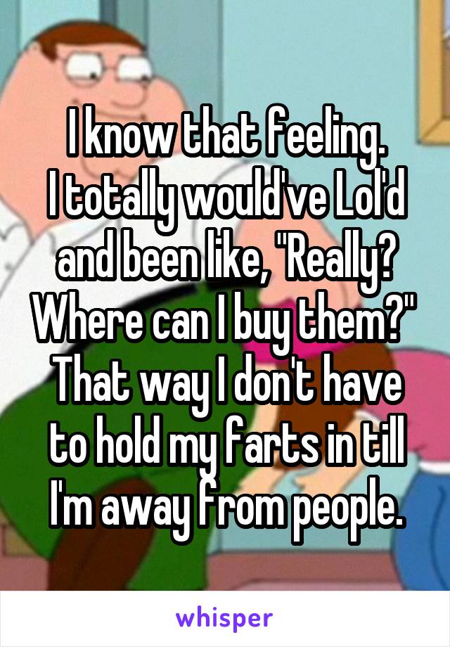 I know that feeling.
I totally would've Lol'd and been like, "Really? Where can I buy them?"  That way I don't have to hold my farts in till I'm away from people.