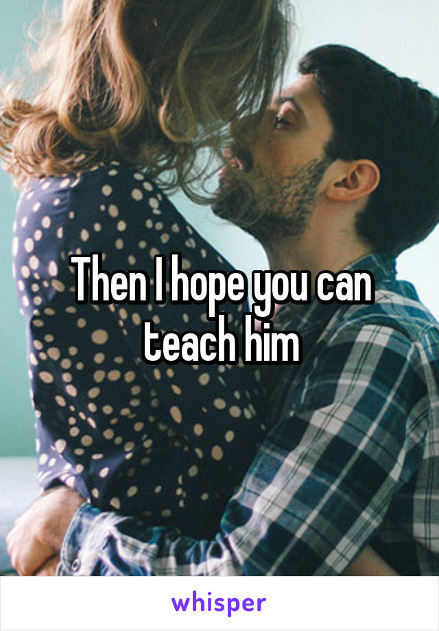 Then I hope you can teach him