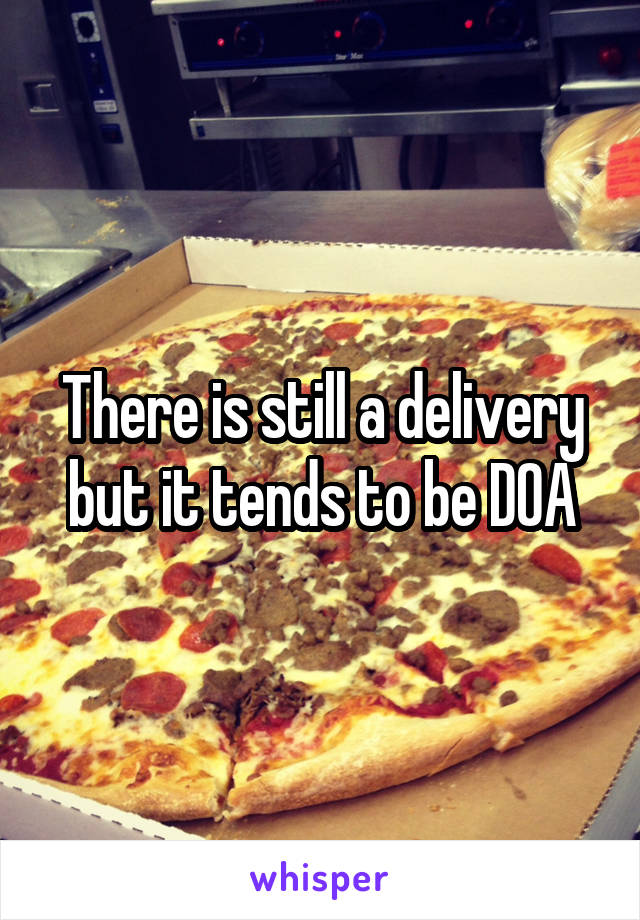There is still a delivery but it tends to be DOA