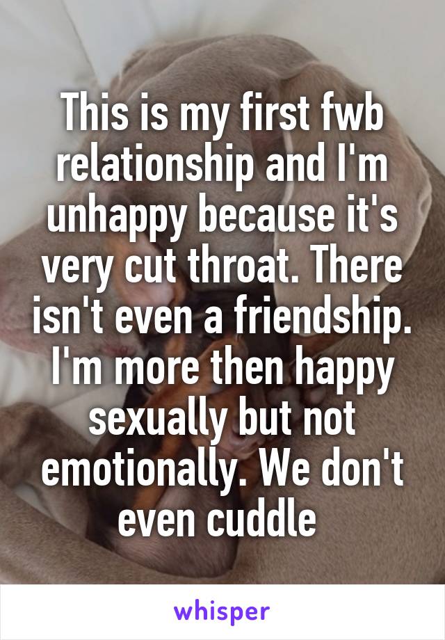 This is my first fwb relationship and I'm unhappy because it's very cut throat. There isn't even a friendship. I'm more then happy sexually but not emotionally. We don't even cuddle 