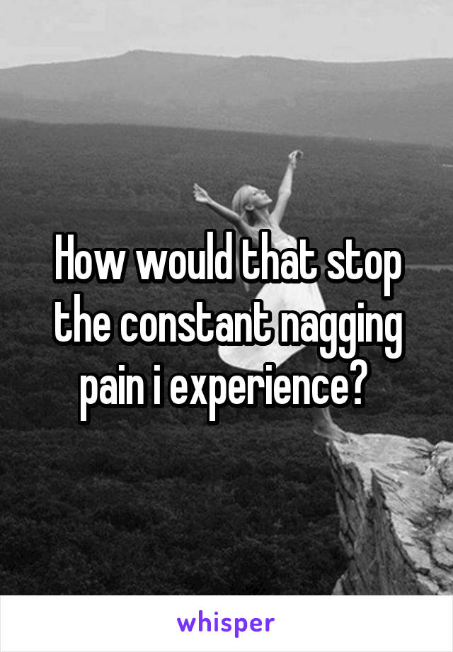 How would that stop the constant nagging pain i experience? 