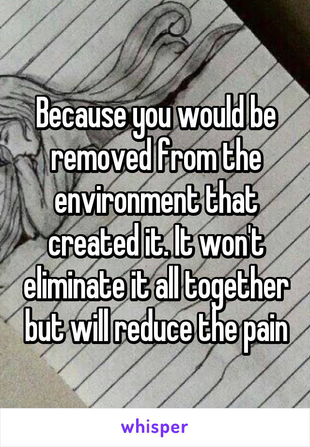 Because you would be removed from the environment that created it. It won't eliminate it all together but will reduce the pain