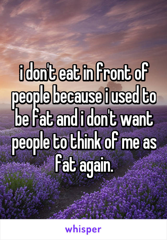 i don't eat in front of people because i used to be fat and i don't want people to think of me as fat again.