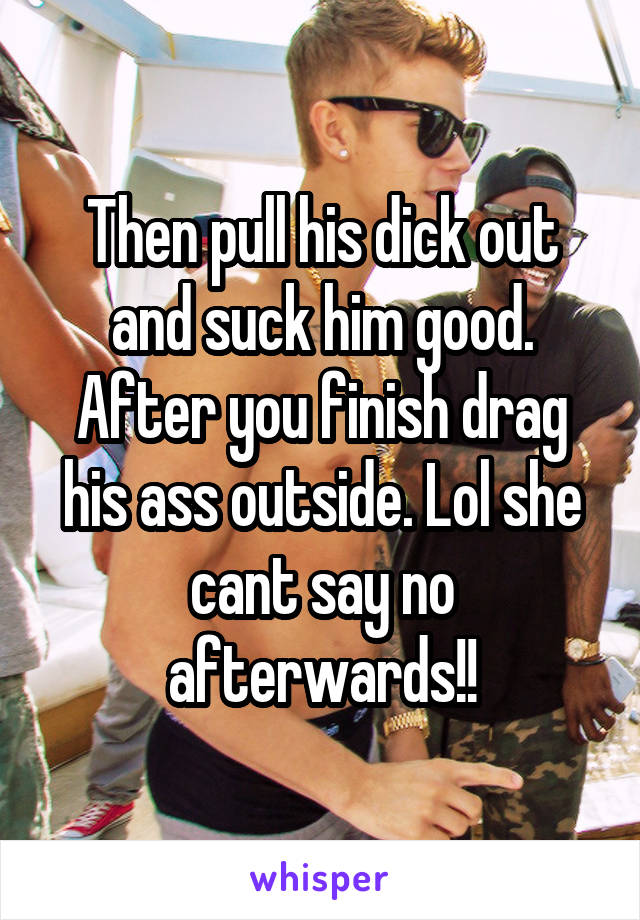 Then pull his dick out and suck him good. After you finish drag his ass outside. Lol she cant say no afterwards!!