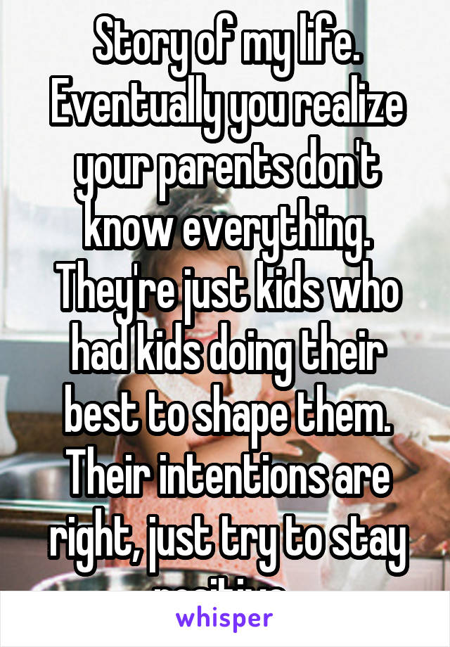 Story of my life. Eventually you realize your parents don't know everything. They're just kids who had kids doing their best to shape them. Their intentions are right, just try to stay positive. 
