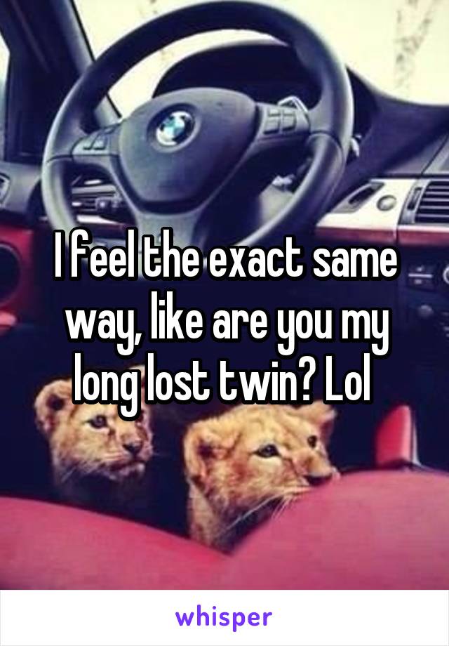 I feel the exact same way, like are you my long lost twin? Lol 