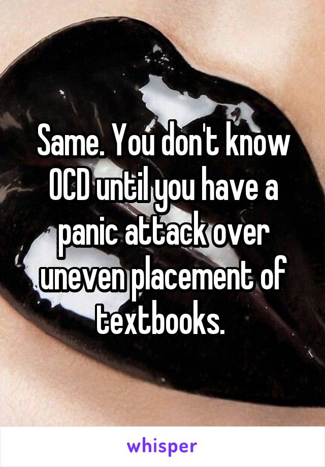 Same. You don't know OCD until you have a panic attack over uneven placement of textbooks. 