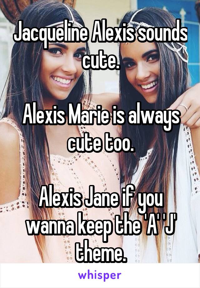 Jacqueline Alexis sounds cute.

Alexis Marie is always cute too.

Alexis Jane if you wanna keep the 'A' 'J' theme.
