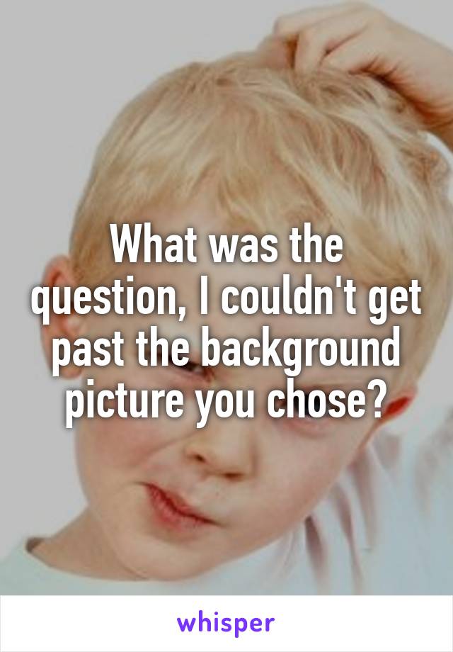 What was the question, I couldn't get past the background picture you chose?
