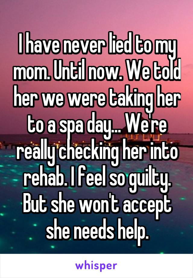 I have never lied to my mom. Until now. We told her we were taking her to a spa day... We're really checking her into rehab. I feel so guilty. But she won't accept she needs help.