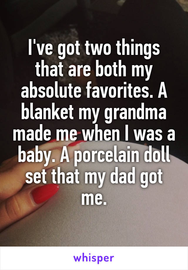 I've got two things that are both my absolute favorites. A blanket my grandma made me when I was a baby. A porcelain doll set that my dad got me.

