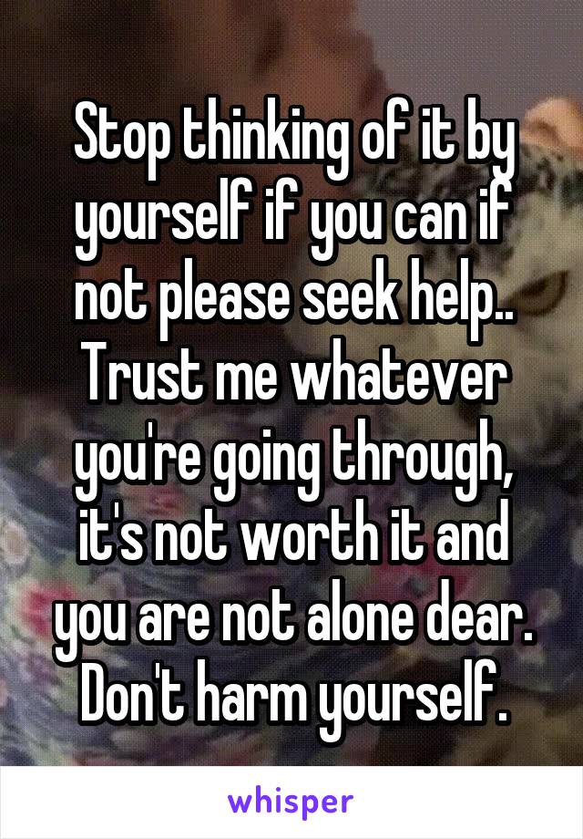 Stop thinking of it by yourself if you can if not please seek help.. Trust me whatever you're going through, it's not worth it and you are not alone dear. Don't harm yourself.