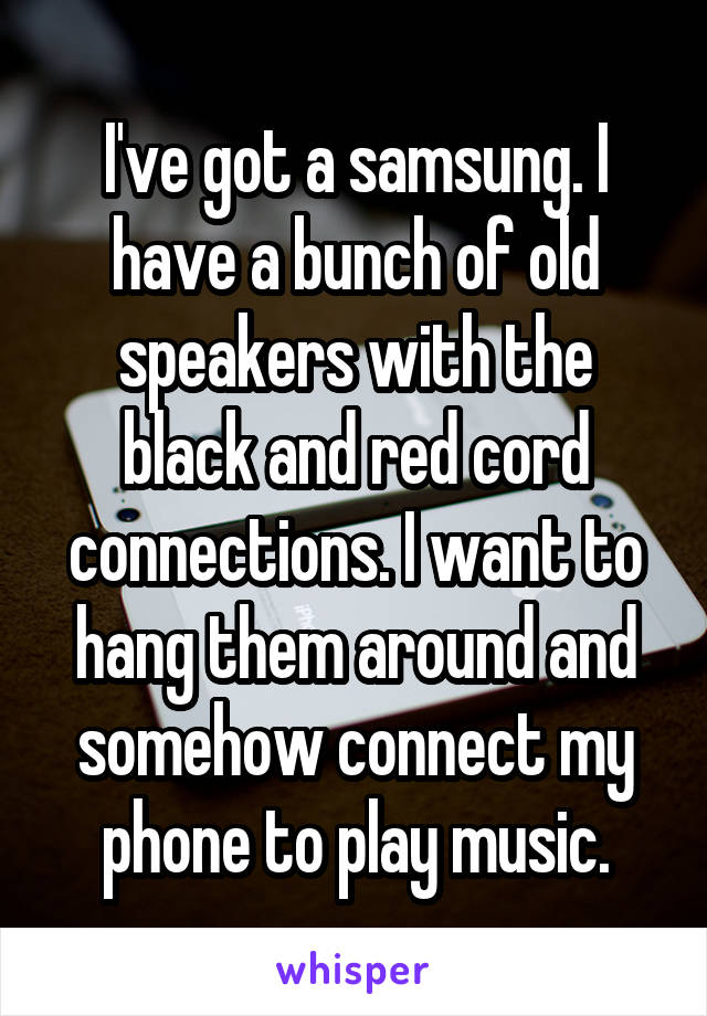 I've got a samsung. I have a bunch of old speakers with the black and red cord connections. I want to hang them around and somehow connect my phone to play music.