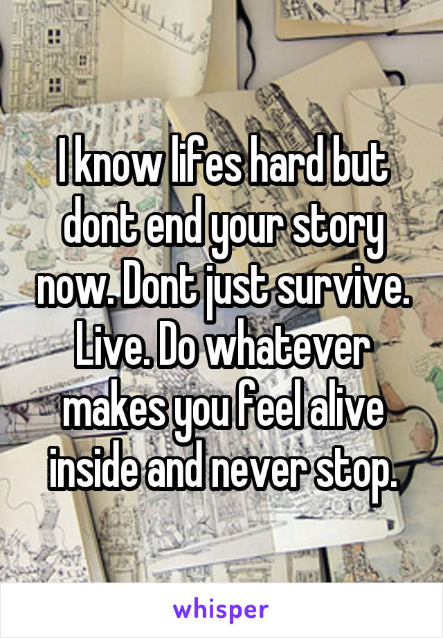 I know lifes hard but dont end your story now. Dont just survive. Live. Do whatever makes you feel alive inside and never stop.
