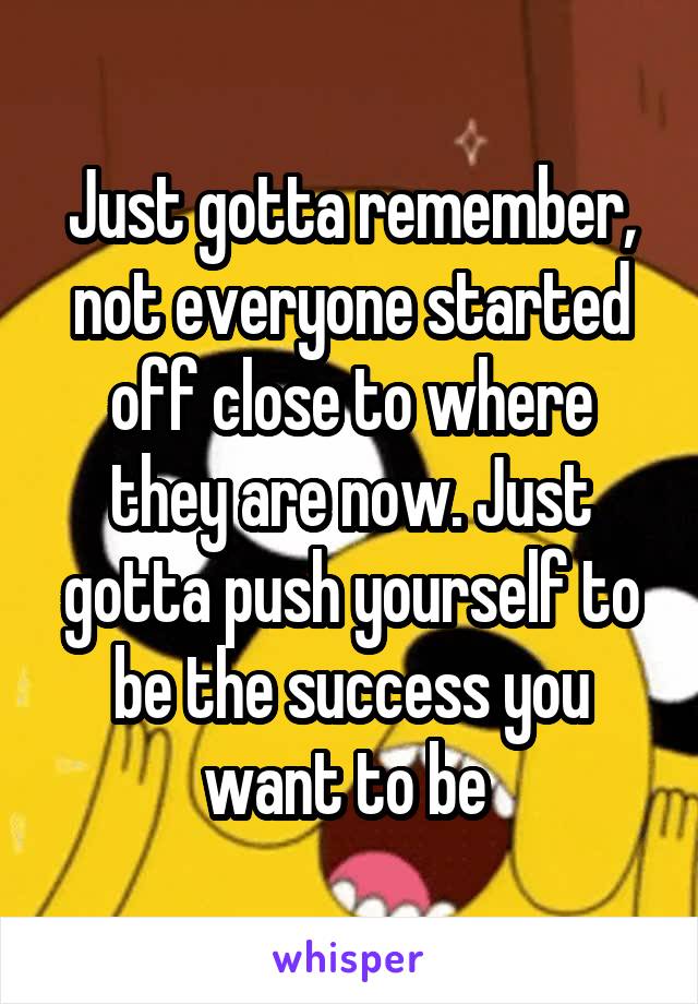 Just gotta remember, not everyone started off close to where they are now. Just gotta push yourself to be the success you want to be 