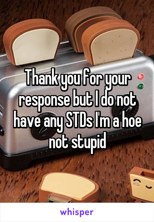 Thank you for your response but I do not have any STDs I'm a hoe not stupid