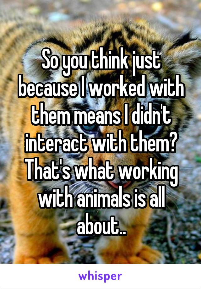 So you think just because I worked with them means I didn't interact with them? That's what working with animals is all about..