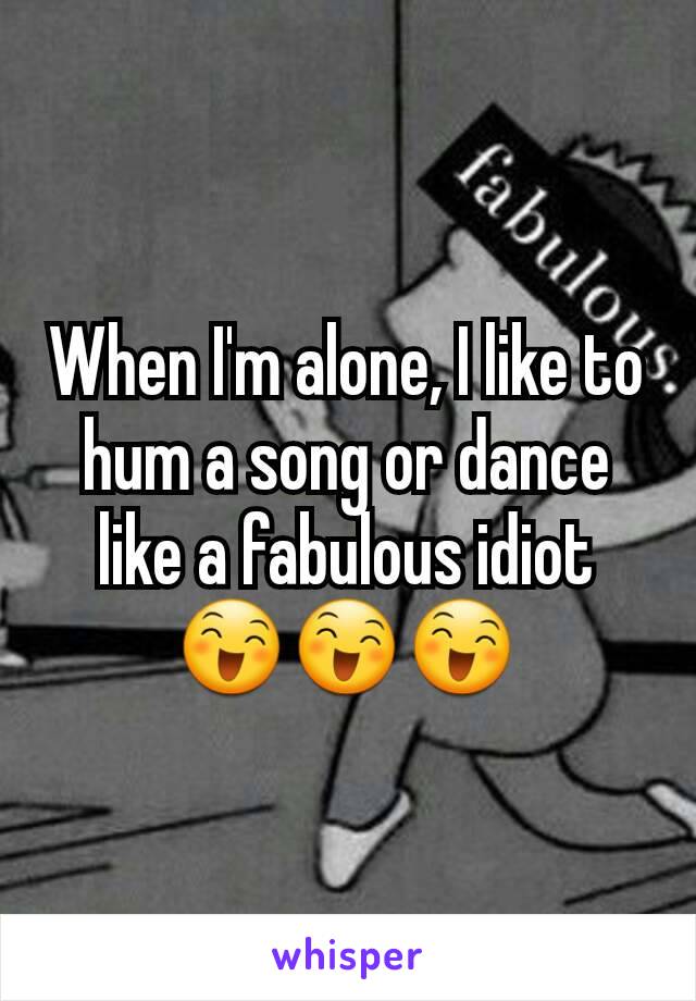When I'm alone, I like to hum a song or dance like a fabulous idiot
😄😄😄
