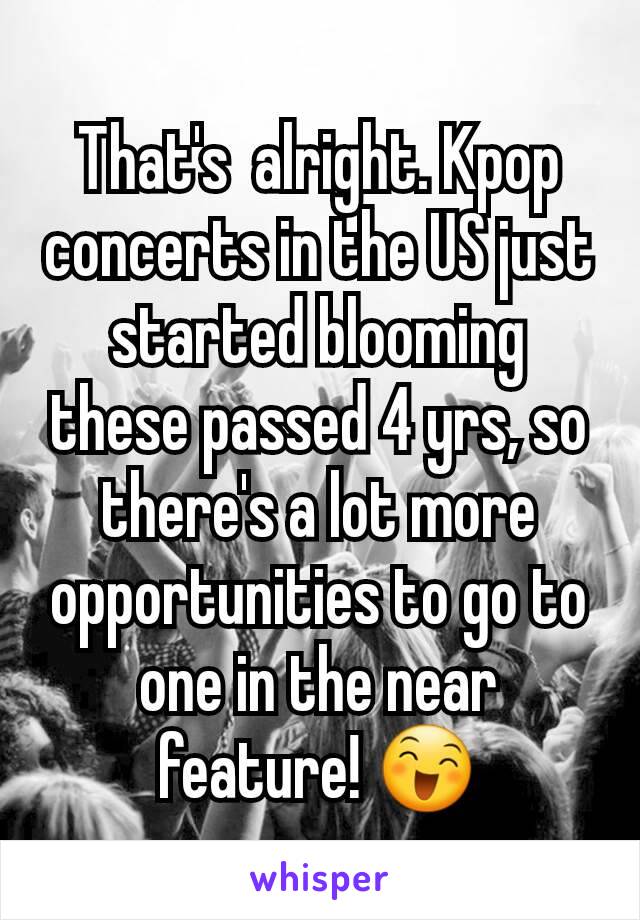That's  alright. Kpop concerts in the US just started blooming these passed 4 yrs, so there's a lot more opportunities to go to one in the near feature! 😄