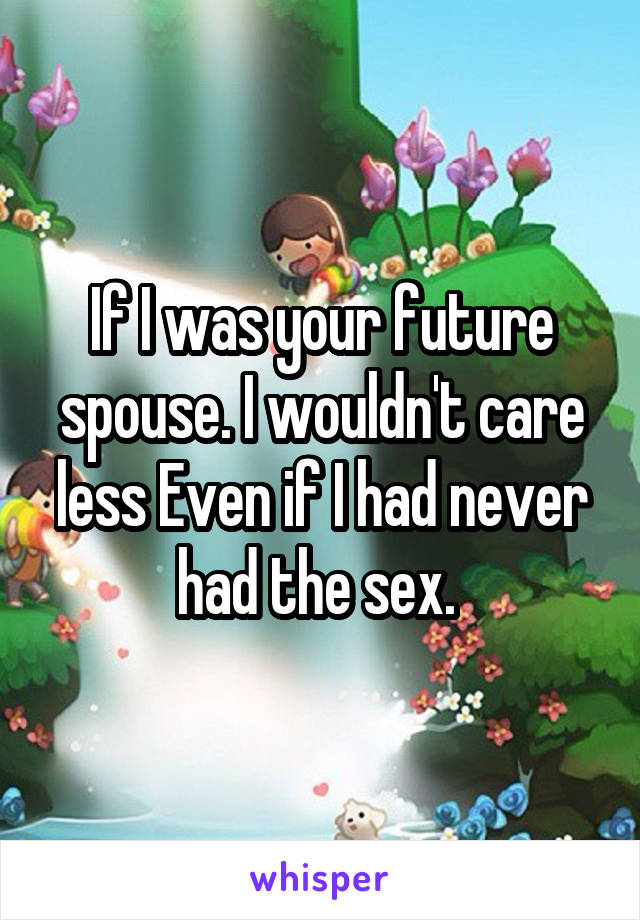 If I was your future spouse. I wouldn't care less Even if I had never had the sex. 