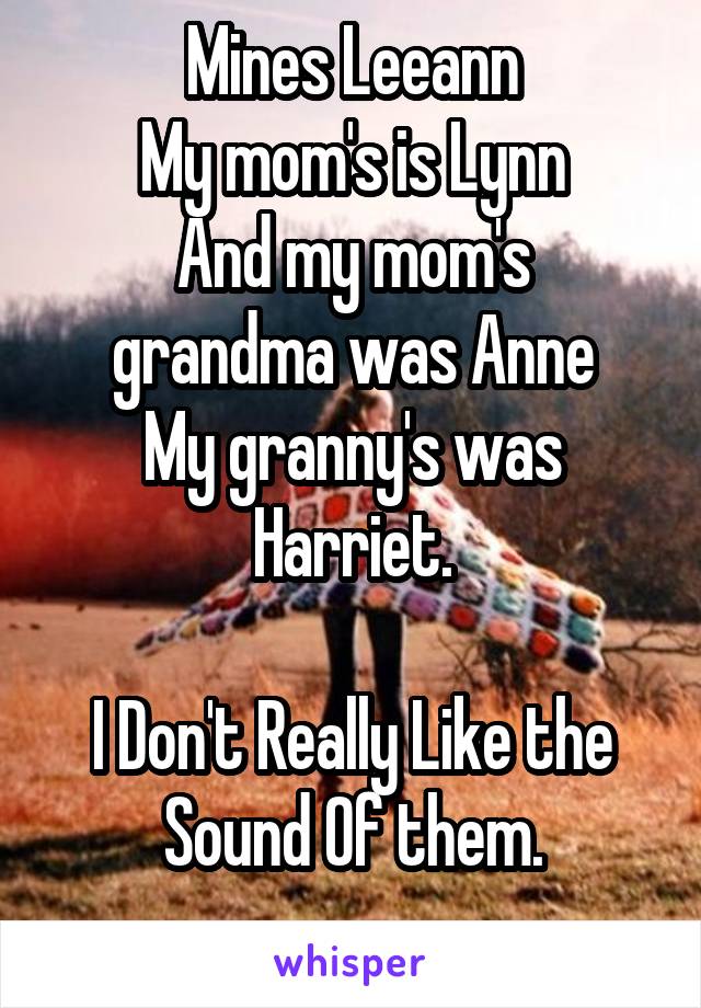 Mines Leeann
My mom's is Lynn
And my mom's grandma was Anne
My granny's was Harriet.

I Don't Really Like the Sound Of them.
