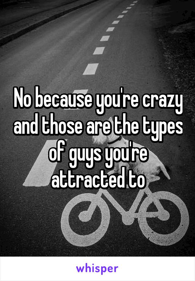 No because you're crazy and those are the types of guys you're attracted to