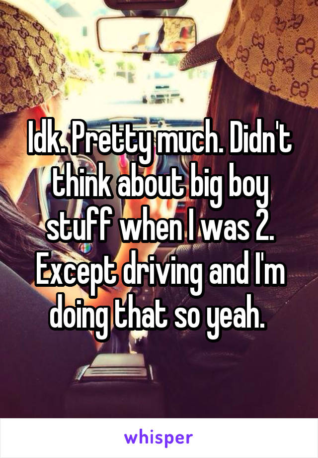 Idk. Pretty much. Didn't think about big boy stuff when I was 2. Except driving and I'm doing that so yeah. 