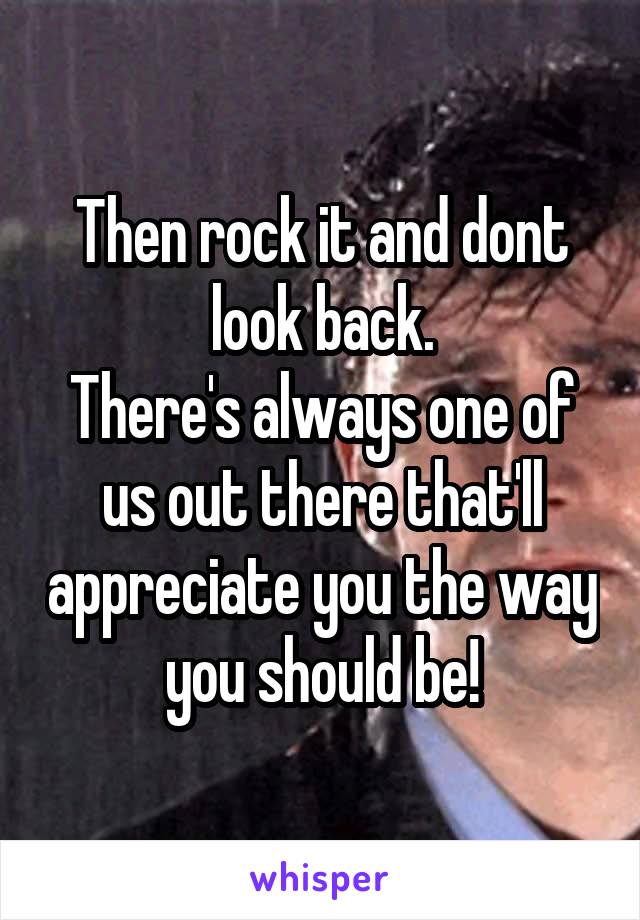 Then rock it and dont look back.
There's always one of us out there that'll appreciate you the way you should be!