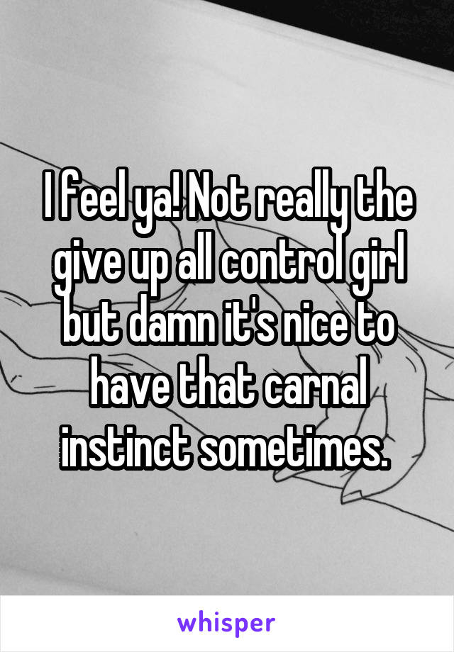 I feel ya! Not really the give up all control girl but damn it's nice to have that carnal instinct sometimes. 