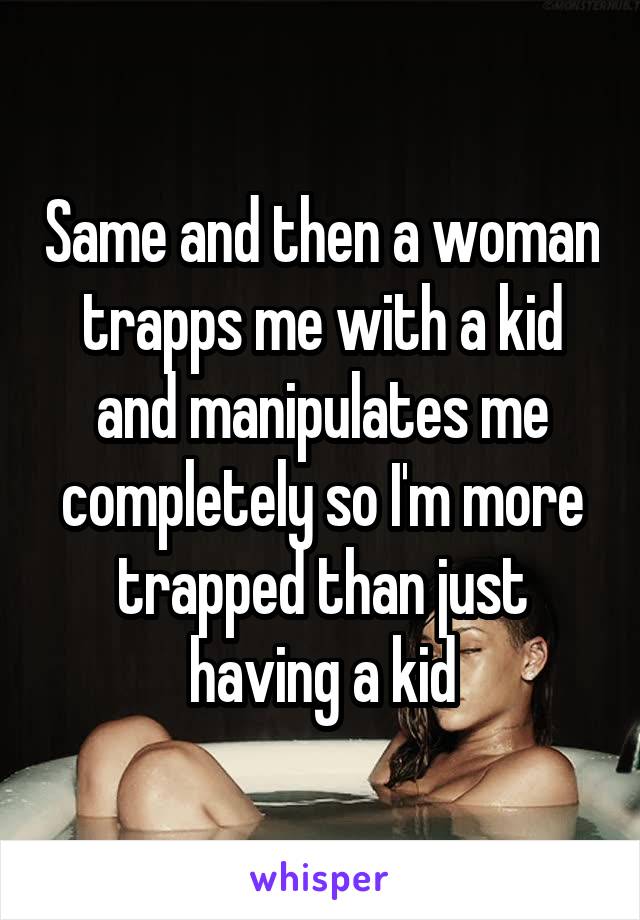 Same and then a woman trapps me with a kid and manipulates me completely so I'm more trapped than just having a kid