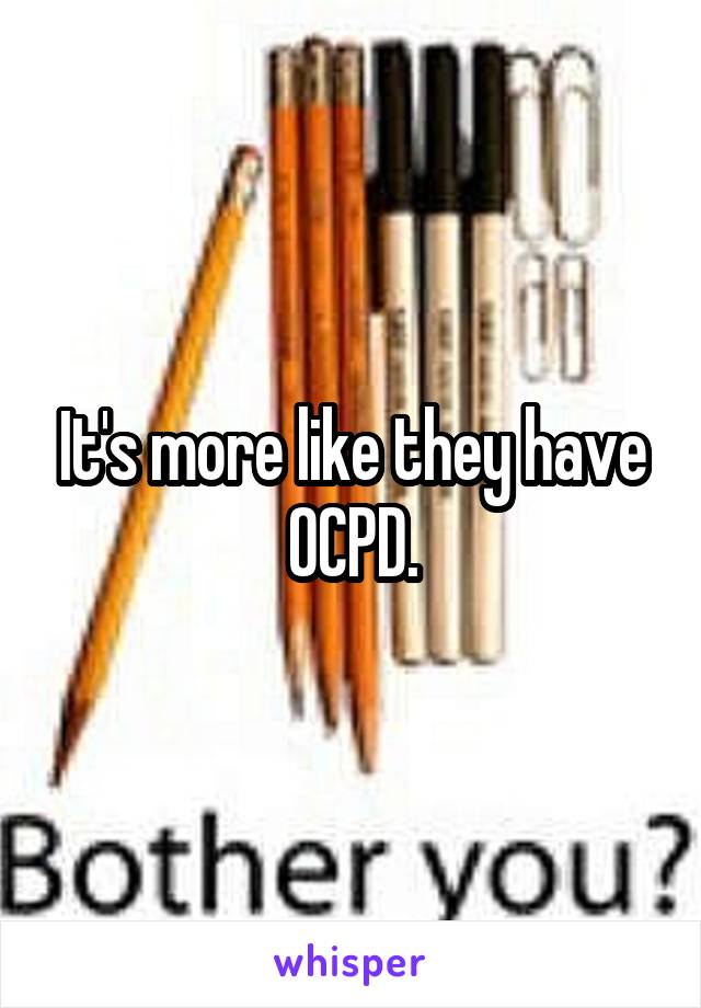 It's more like they have OCPD.