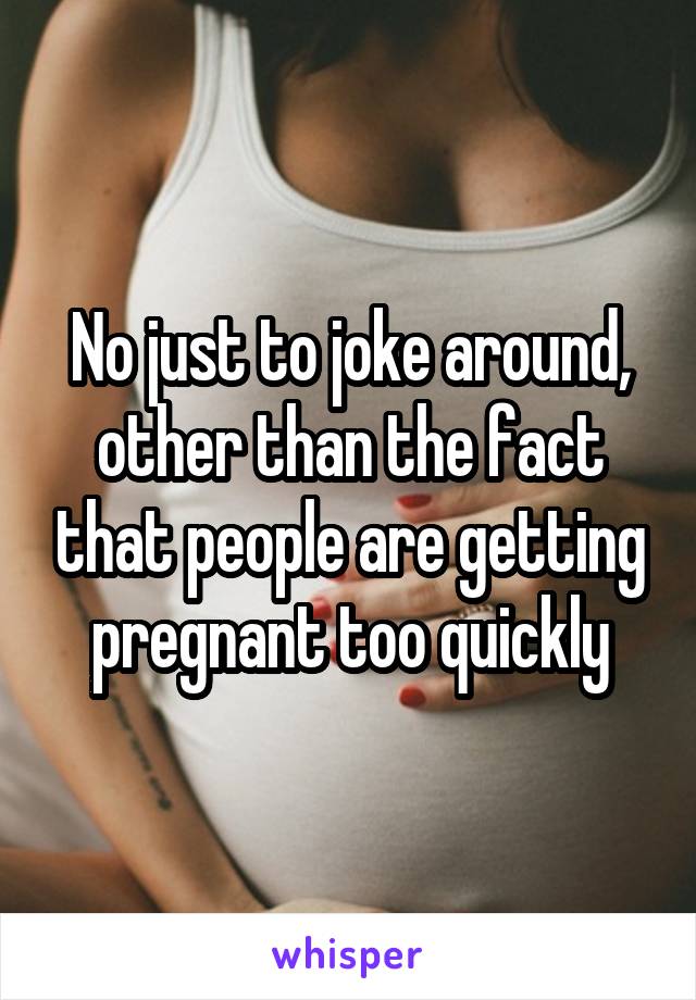No just to joke around, other than the fact that people are getting pregnant too quickly