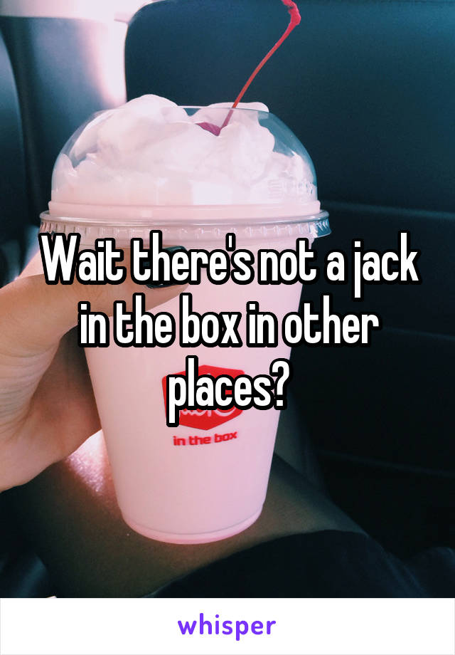 Wait there's not a jack in the box in other places?