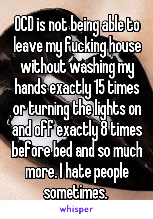 OCD is not being able to leave my fucking house without washing my hands exactly 15 times or turning the lights on and off exactly 8 times before bed and so much more. I hate people sometimes. 