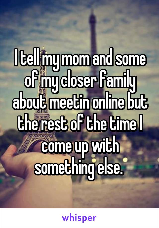 I tell my mom and some of my closer family about meetin online but the rest of the time I come up with something else. 