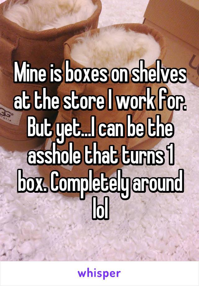 Mine is boxes on shelves at the store I work for. But yet...I can be the asshole that turns 1 box. Completely around lol