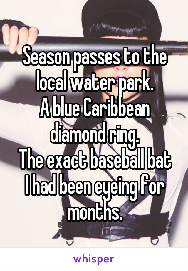 Season passes to the local water park.
A blue Caribbean diamond ring.
The exact baseball bat I had been eyeing for months.