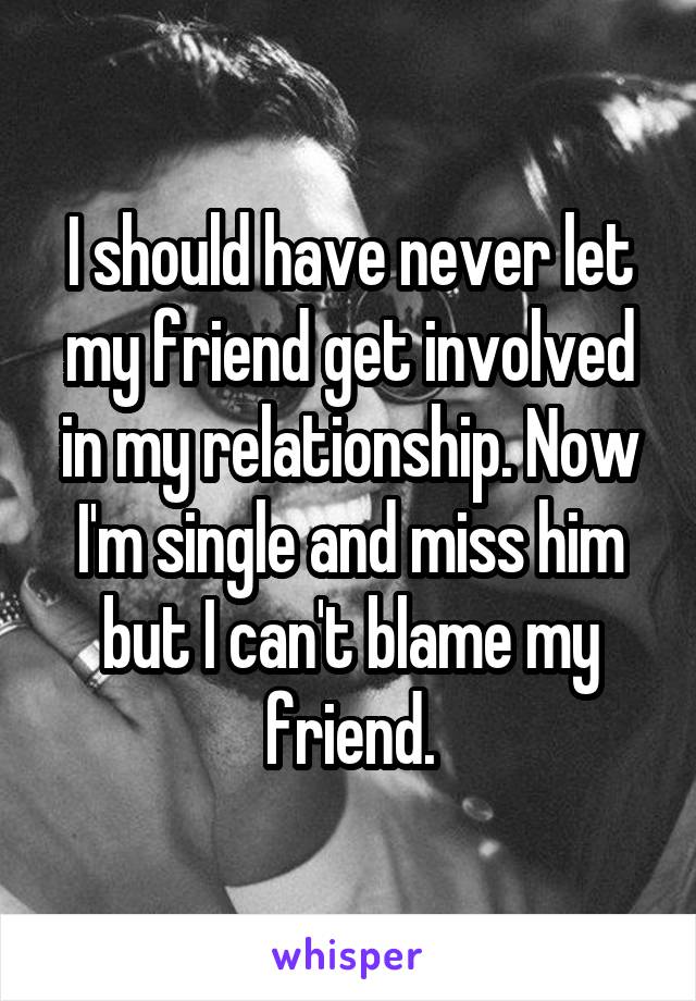 I should have never let my friend get involved in my relationship. Now I'm single and miss him but I can't blame my friend.