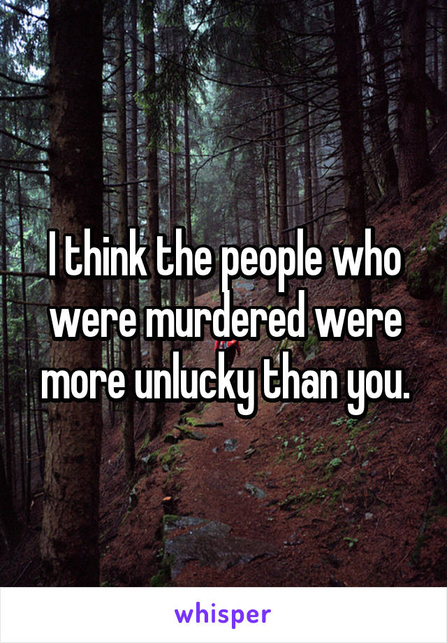 I think the people who were murdered were more unlucky than you.